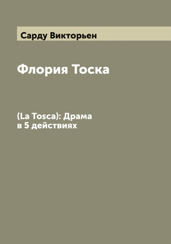 Флория Тоска. (La Tosca): Драма в 5 действиях | Сарду Викторьен