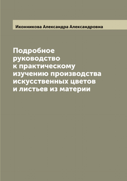 Подробное руководство к практическому изучению производства искусственных цветов и листьев из материи | Иконникова Александра Александровна