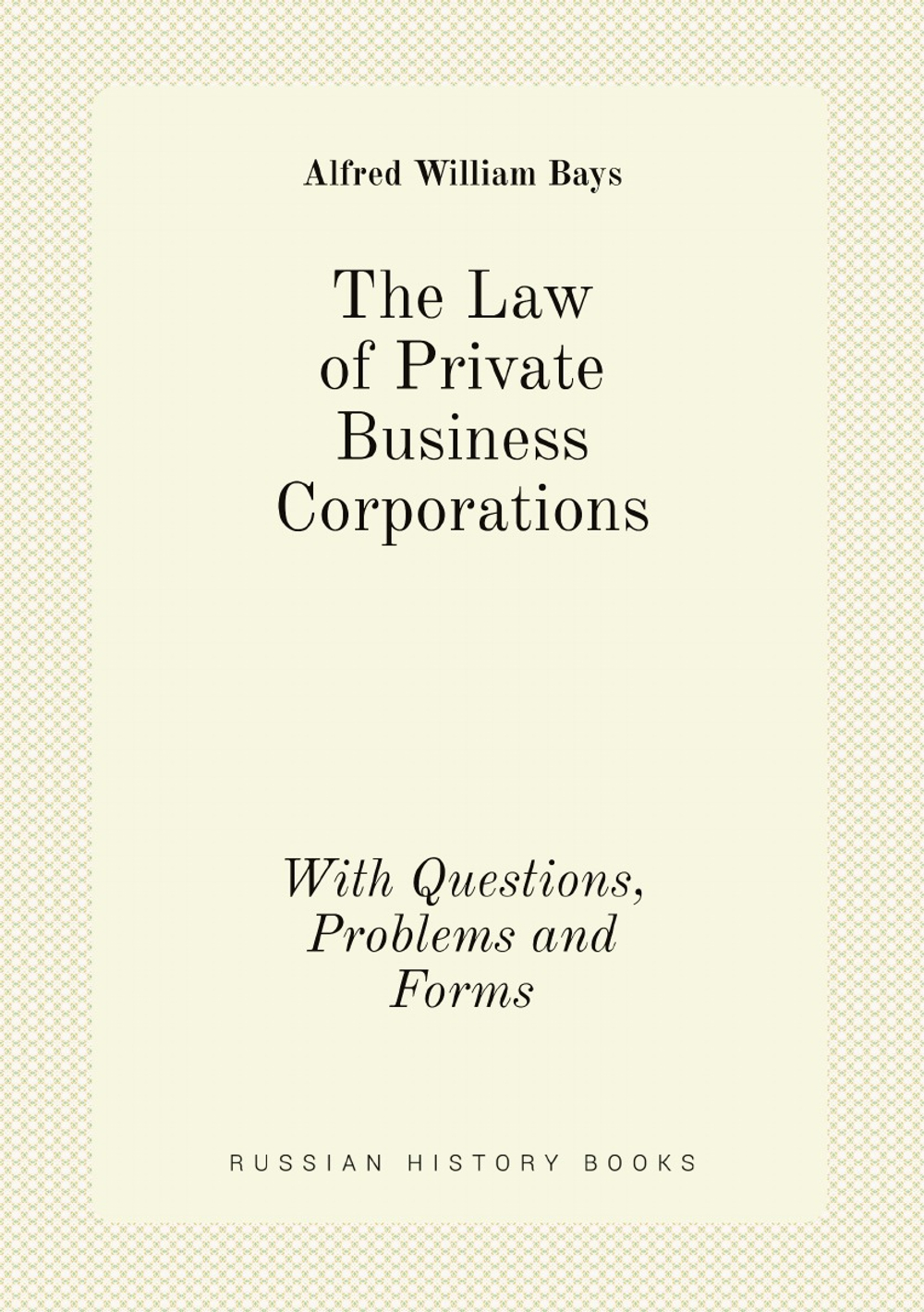 The Law of Private Business Corporations. With Questions, Problems and Forms | Alfred William Bays