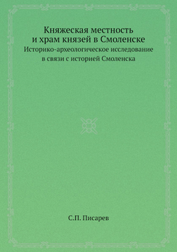 Княжеская местность и храм князей в Смоленске. Историко-археологическое исследование в связи с историей Смоленска | С.П. Писарев