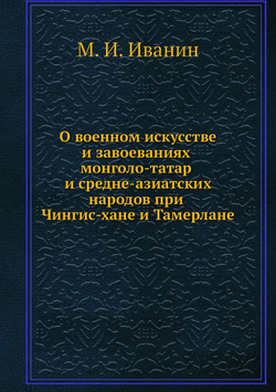О военном искусстве и завоеваниях монголо-татар и средне-азиатских народов при Чингис-хане и Тамерлане | М. И. Иванин