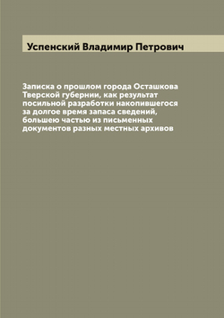Записка о прошлом города Осташкова Тверской губернии, как результат посильной разработки накопившегося за долгое время запаса сведений, большею частью из письменных документов разных местных архивов | Успенский Владимир Петрович
