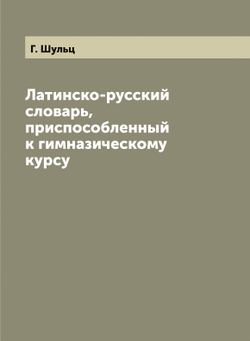 Латинско-русский словарь, приспособленный к гимназическому курсу | Г. Шульц