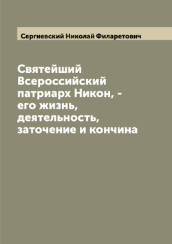 Святейший Всероссийский патриарх Никон, - его жизнь, деятельность, заточение и кончина | Сергиевский Николай Филаретович