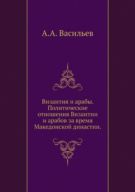 Византия и арабы. Политические отношения Византии и арабов за время Македонской династии. | А.А. Васильев