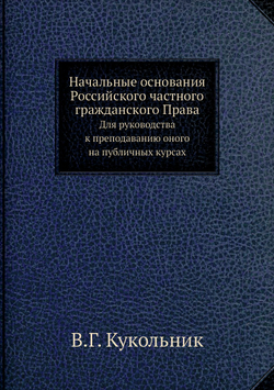 Начальные основания Российского частного гражданского Права. Для руководства к преподаванию оного на публичных курсах | В.Г. Кукольник