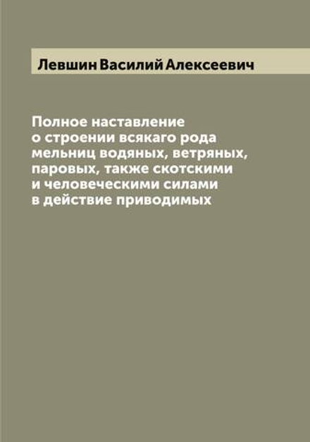 Полное наставление о строении всякаго рода мельниц водяных, ветряных, паровых, также скотскими и человеческими силами в действие приводимых | Левшин Василий Алексеевич
