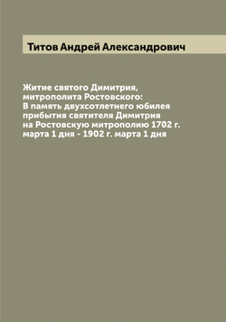 Житие святого Димитрия, митрополита Ростовского: В память двухсотлетнего юбилея прибытия святителя Димитрия на Ростовскую митрополию 1702 г. марта 1 дня - 1902 г. марта 1 дня | Титов Андрей Александрович
