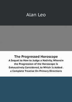 The Progressed Horoscope: A Sequel to How to Judge a Nativity, Wherein the Progression of the Horoscope Is Exhaustively Considered, to Which Is Added . a Complete Treatise On Primary Directions | Alan Leo