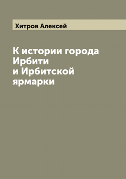 К истории города Ирбити и Ирбитской ярмарки | Хитров Алексей