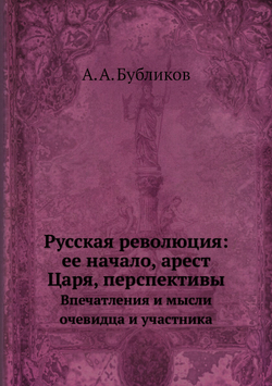 Русская революция: ее начало, арест Царя, перспективы. Впечатления и мысли очевидца и участника | А. А. Бубликов
