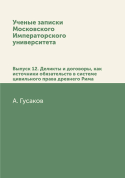 Ученые записки Московского Императорского университета. Выпуск 12. Деликты и договоры, как источники обязательств в системе цивильного права древнего Рима | А. Гусаков