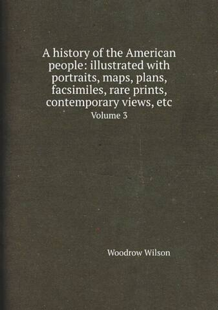 A history of the American people: illustrated with portraits, maps, plans, facsimiles, rare prints, contemporary views, etc. Volume 3 | Woodrow Wilson