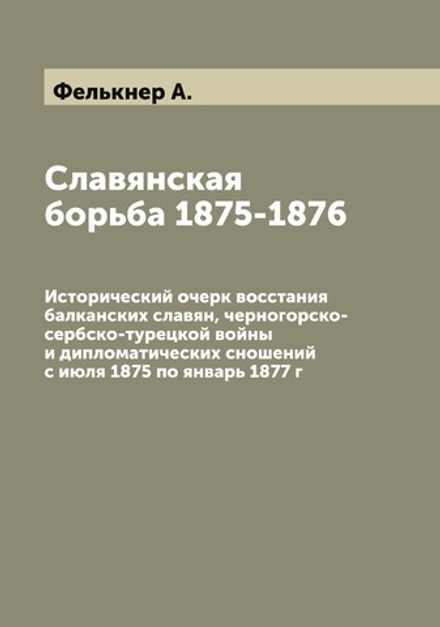 Славянская борьба 1875-1876. Исторический очерк восстания балканских славян, черногорско-сербско-турецкой войны и дипломатических сношений с июля 1875 по январь 1877 г | Фелькнер А.