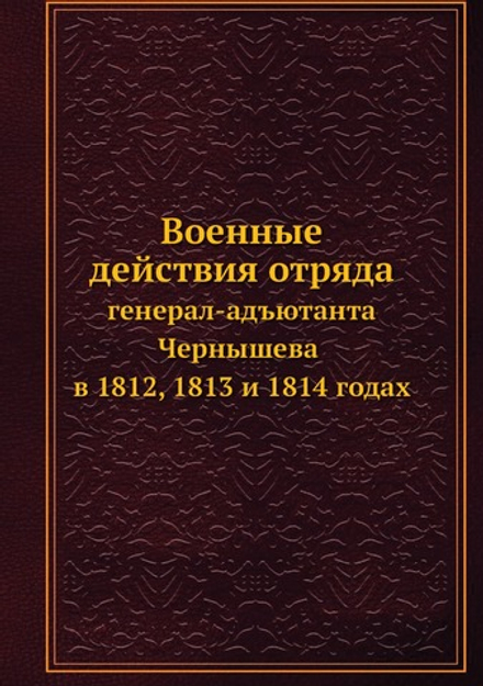 Военные действия отряда. генерал-адъютанта Чернышева в 1812, 1813 и 1814 годах | Нет автора