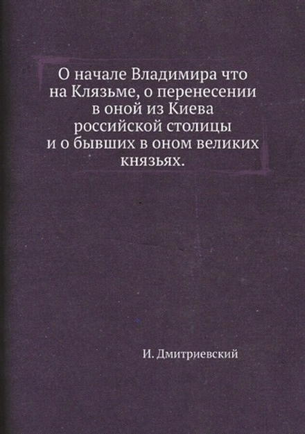 О начале Владимира что на Клязьме, о перенесении в оной из Киева российской столицы и о бывших в оном великих князьях. | И. Дмитриевский