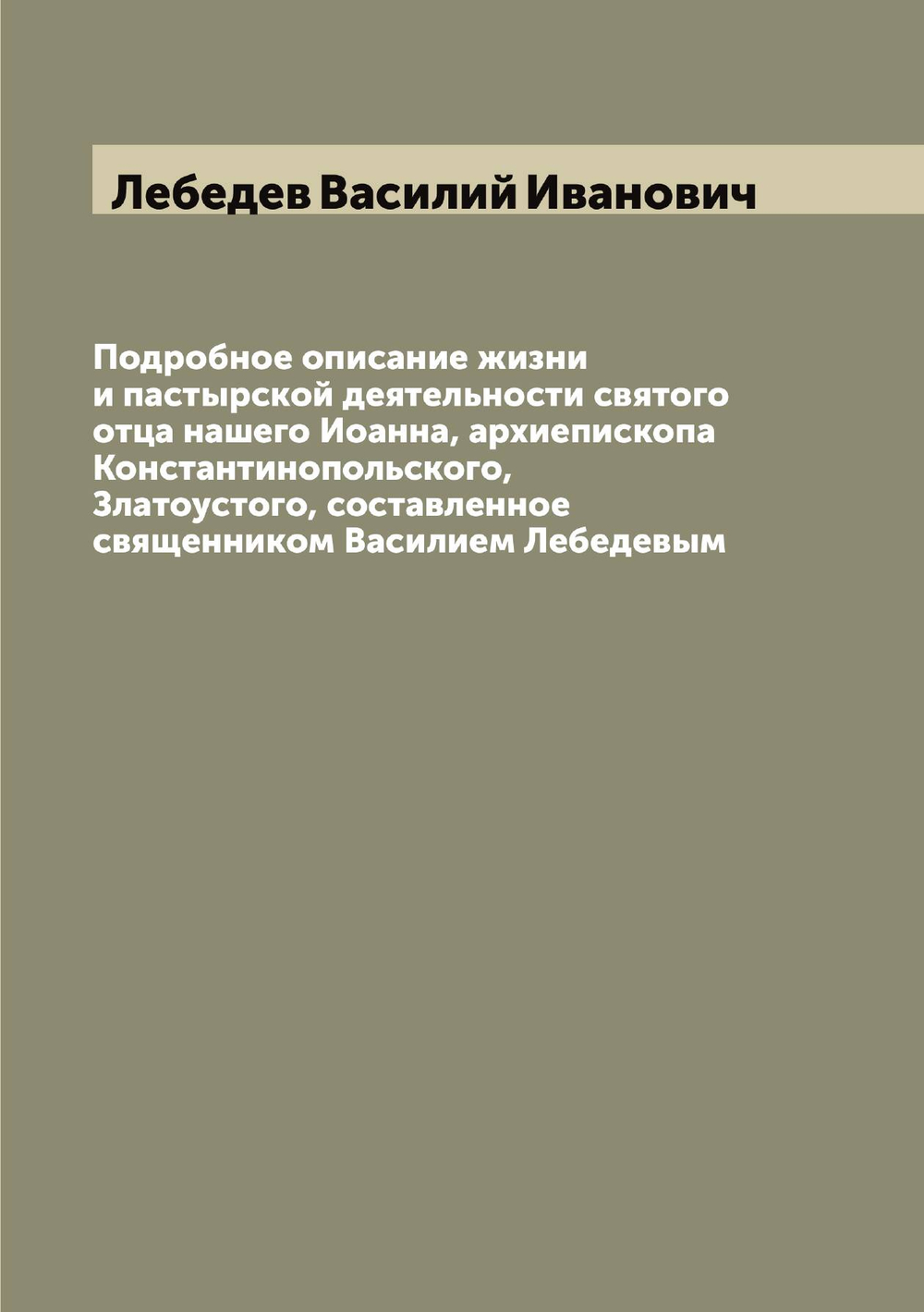 Подробное описание жизни и пастырской деятельности святого отца нашего Иоанна, архиепископа Константинопольского, Златоустого, составленное священником Василием Лебедевым | Лебедев Василий Иванович