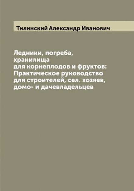 Ледники, погреба, хранилища для корнеплодов и фруктов: Практическое руководство для строителей, сел. хозяев, домо- и дачевладельцев | Тилинский Александр Иванович