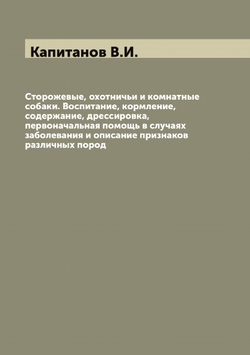 Сторожевые, охотничьи и комнатные собаки. Воспитание, кормление, содержание, дрессировка, первоначальная помощь в случаях заболевания и описание признаков различных пород | Капитанов В.И.