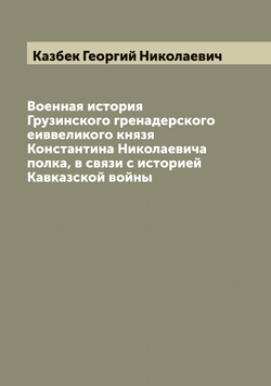 Военная история Грузинского гренадерского еиввеликого князя Константина Николаевича полка, в связи с историей Кавказской войны | Казбек Георгий Николаевич