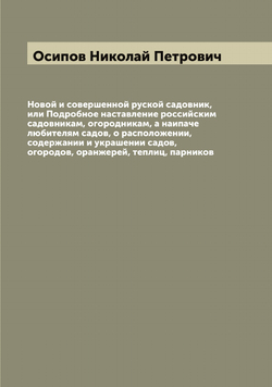 Новой и совершенной руской садовник, или Подробное наставление российским садовникам, огородникам, а наипаче любителям садов, о расположении, содержании и украшении садов, огородов, оранжерей, теплиц, парников | Осипов Николай Петрович