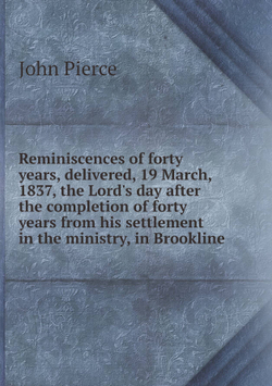Reminiscences of forty years, delivered, 19 March, 1837, the Lord's day after the completion of forty years from his settlement in the ministry, in Brookline | John Pierce