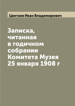 Записка, читанная в годичном собрании Комитета Музея 25 января 1908 г | Цветаев Иван Владимирович