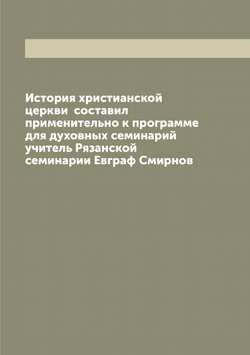 История христианской церкви  составил применительно к программе для духовных семинарий учитель Рязанской семинарии Евграф Смирнов | Смирнов Евграф Иванович