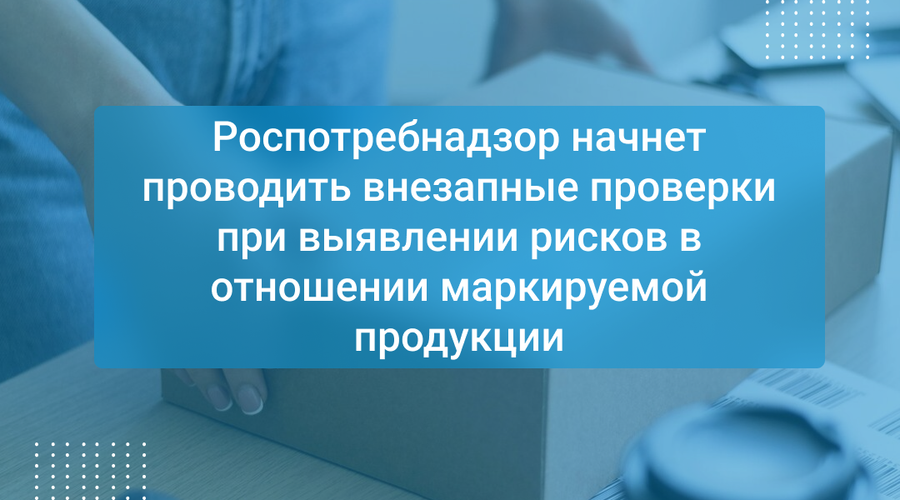 Роспотребнадзор начнет проводить внезапные проверки при выявлении рисков в отношении маркируемой продукции