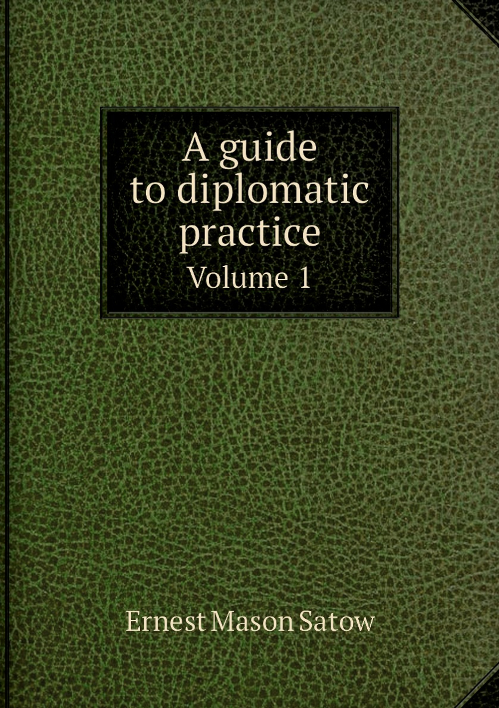 A guide to diplomatic practice. Volume 1 | Ernest Mason Satow