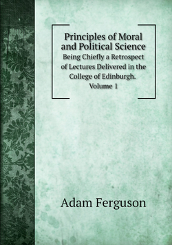 Principles of Moral and Political Science. Being Chiefly a Retrospect of Lectures Delivered in the College of Edinburgh. Volume 1 | Adam Ferguson