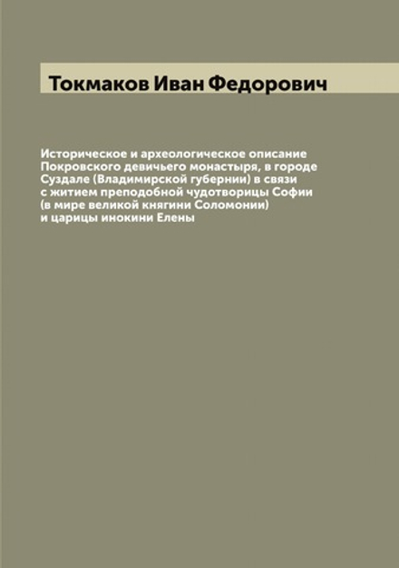 Историческое и археологическое описание Покровского девичьего монастыря, в городе Суздале (Владимирской губернии) в связи с житием преподобной чудотворицы Софии (в мире великой княгини Соломонии) и царицы инокини Елены | Токмаков Иван Федорович