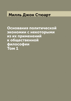 Основания политической экономии с некоторыми из их применений к общественной философии. Том 1 | Милль Джон Стюарт