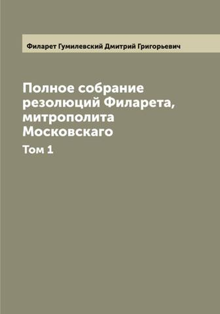 Полное собрание резолюций Филарета, митрополита Московскаго. Том 1 | Филарет Гумилевский Дмитрий Григорьевич