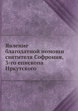 Явление благодатной помощи святителя Софрония, 3-го епископа Иркутского | Коллектив авторов