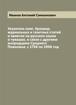 Указатель книг, брошюр, журнальных и газетных статей и заметок на русском языке о чувашах, в связи с другими инородцами Среднего Поволжья, с 1756 по 1906 год | Иванов Антоний Симеонович