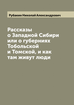 Рассказы о Западной Сибири или о губерниях Тобольской и Томской, и как там живут люди | Рубакин Николай Александрович