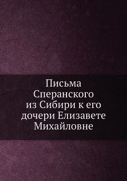 Письма Сперанского из Сибири к его дочери Елизавете Михайловне | М. М. Сперанский; Е.М. Фролова-Багреева