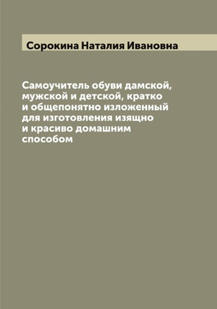 Самоучитель обуви дамской, мужской и детской, кратко и общепонятно изложенный для изготовления изящно и красиво домашним способом | Сорокина Наталия Ивановна