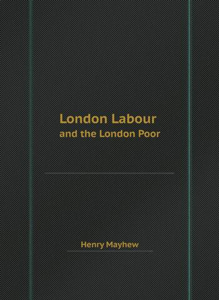 London Labour and the London Poor: the Condition and Earnings of Those that Will Work, Cannot Work, and Will Not Work | Henry Mayhew