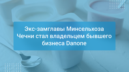 Экс-замглавы Минсельхоза Чечни стал владельцем бывшего бизнеса Danone