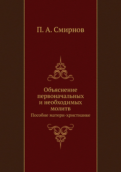 Объяснение первоначальных и необходимых молитв. Пособие матери-христианке | П.А. Смирнов