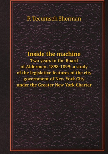 Inside the machine. Two years in the Board of Aldermen, 1898-1899; a study of the legislative features of the city government of New York City under the Greater New York Charter | P. Tecumseh Sherman