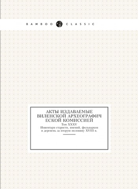 Акты издаваемые Виленской археографической комиссией. Том 35. Инвентари староств, имений, фольварков и деревень за вторую половину 18 в. | Нет автора