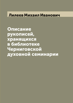 Описание рукописей, хранящихся в библиотеке Черниговской духовной семинарии | Лилеев Михаил Иванович