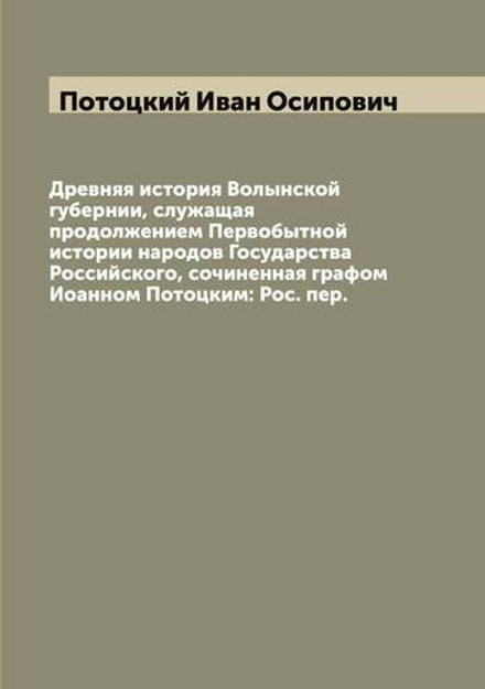 Древняя история Волынской губернии, служащая продолжением Первобытной истории народов Государства Российского, сочиненная графом Иоанном Потоцким: Рос. пер. | Потоцкий Иван Осипович