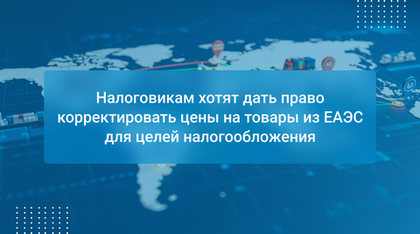 Налоговикам хотят дать право корректировать цены на товары из ЕАЭС для целей налогообложения