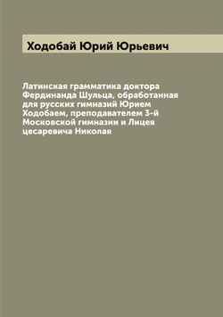 Латинская грамматика доктора Фердинанда Шульца, обработанная для русских гимназий Юрием Ходобаем, преподавателем 3-й Московской гимназии и Лицея цесаревича Николая | Ходобай Юрий Юрьевич