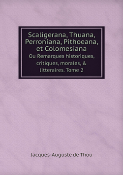 Scaligerana, Thuana, Perroniana, Pithoeana, et Colomesiana. Ou Remarques historiques, critiques, morales, & litteraires. Tome 2 | Jacques-Auguste de Thou