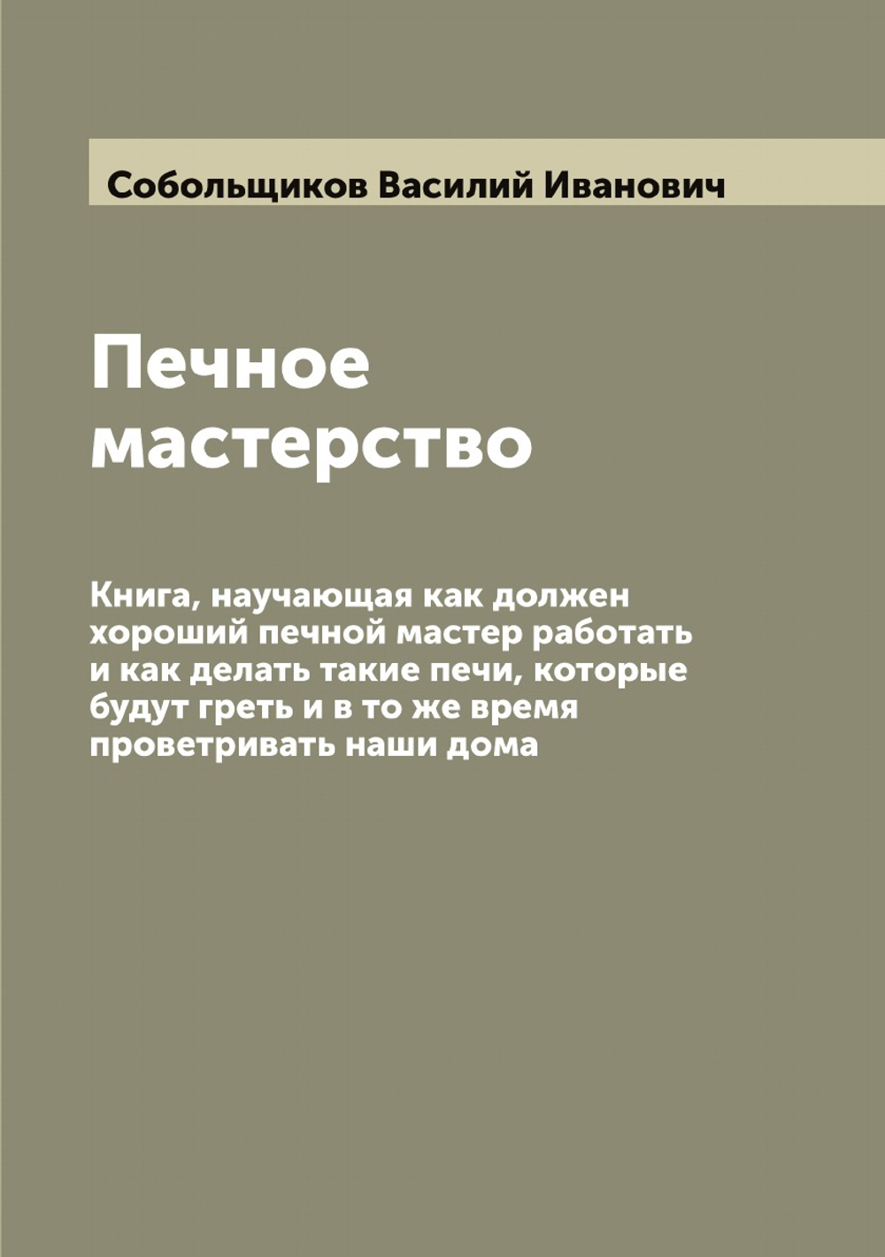 Печное мастерство: Книга, научающая как должен хороший печной мастер работать и как делать такие печи, которые будут греть и в то же время проветривать наши дома | Собольщиков Василий Иванович
